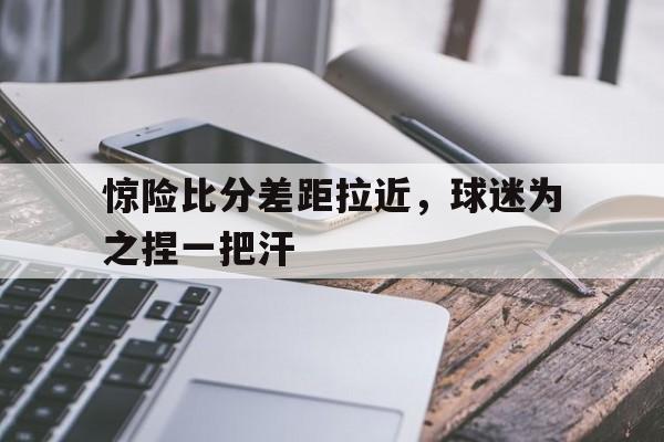 惊险比分差距拉近,球迷为之捏一把汗的简单介绍