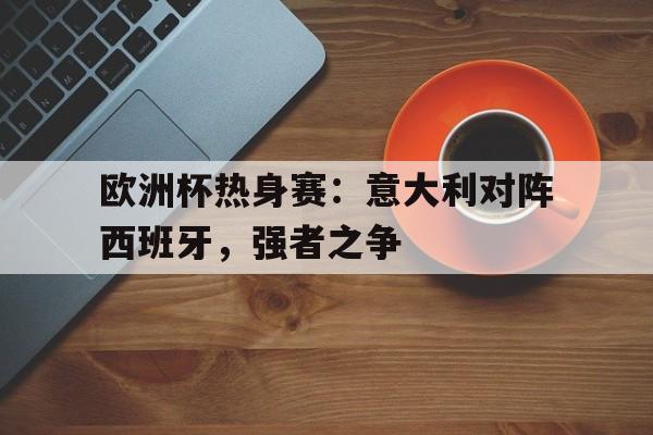 欧洲杯热身赛：意大利对阵西班牙，强者之争的简单介绍