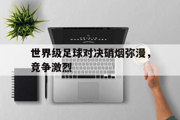 世界级足球对决硝烟弥漫，竞争激烈的简单介绍