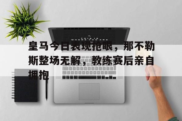 皇马今日表现抢眼，那不勒斯整场无解，教练赛后亲自拥抱