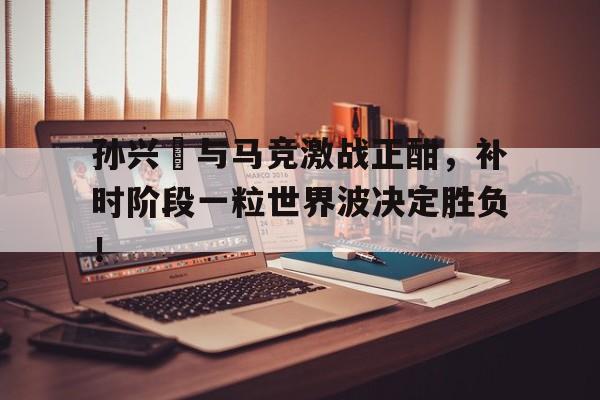 孙兴慜与马竞激战正酣，补时阶段一粒世界波决定胜负！