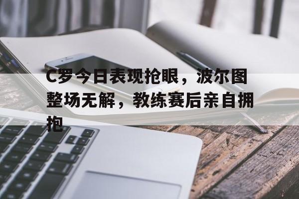 C罗今日表现抢眼,波尔图整场无解,教练赛后亲自拥抱c罗和博尔特比赛视频