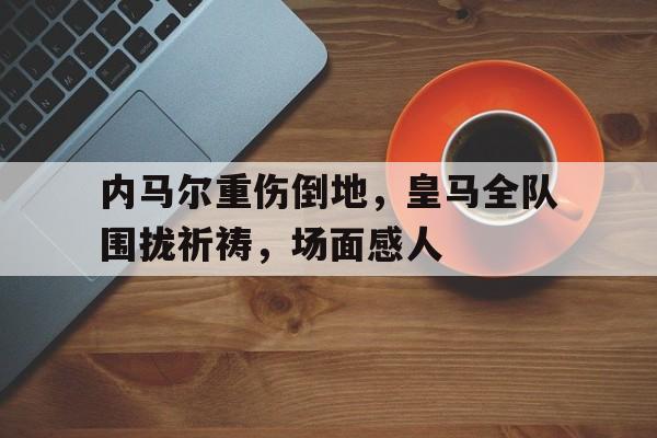 内马尔重伤倒地,皇马全队围拢祈祷,场面感人梅西c罗姆巴佩内马尔看完都沉默了