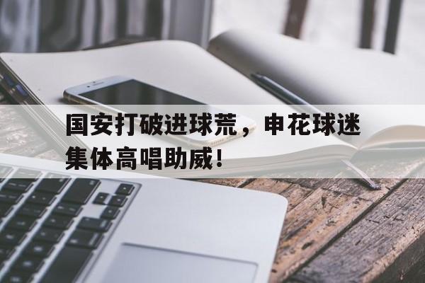 国安打破进球荒，申花球迷集体高唱助威！申花国安集锦
